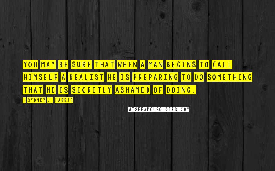 Sydney J. Harris Quotes: You may be sure that when a man begins to call himself a realist he is preparing to do something that he is secretly ashamed of doing.