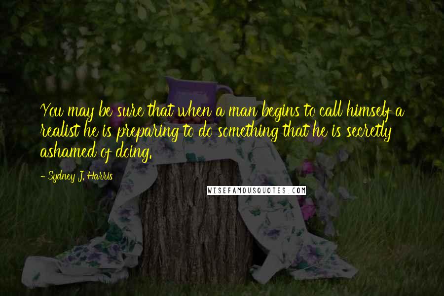 Sydney J. Harris Quotes: You may be sure that when a man begins to call himself a realist he is preparing to do something that he is secretly ashamed of doing.