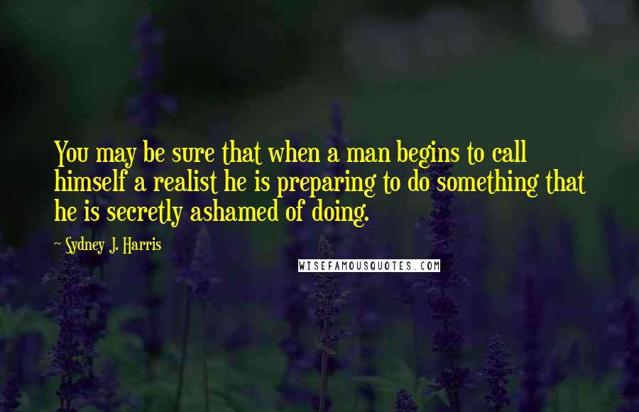 Sydney J. Harris Quotes: You may be sure that when a man begins to call himself a realist he is preparing to do something that he is secretly ashamed of doing.