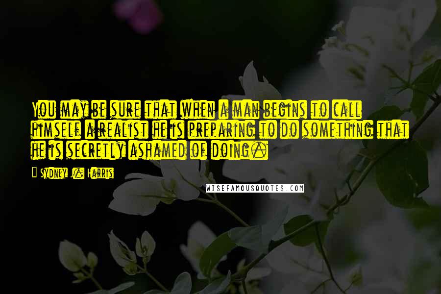 Sydney J. Harris Quotes: You may be sure that when a man begins to call himself a realist he is preparing to do something that he is secretly ashamed of doing.