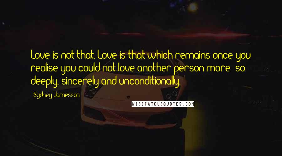 Sydney Jamesson Quotes: Love is not that. Love is that which remains once you realise you could not love another person more; so deeply, sincerely and unconditionally.