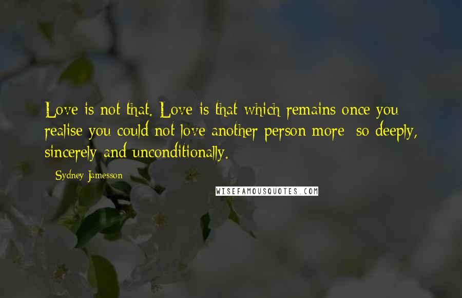 Sydney Jamesson Quotes: Love is not that. Love is that which remains once you realise you could not love another person more; so deeply, sincerely and unconditionally.