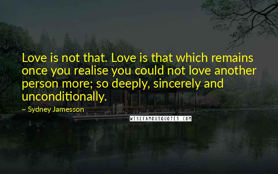 Sydney Jamesson Quotes: Love is not that. Love is that which remains once you realise you could not love another person more; so deeply, sincerely and unconditionally.