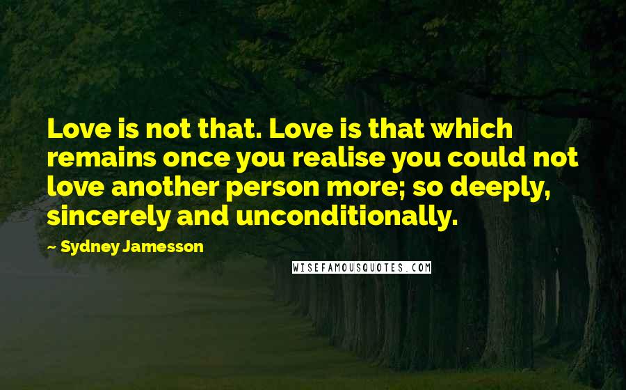 Sydney Jamesson Quotes: Love is not that. Love is that which remains once you realise you could not love another person more; so deeply, sincerely and unconditionally.