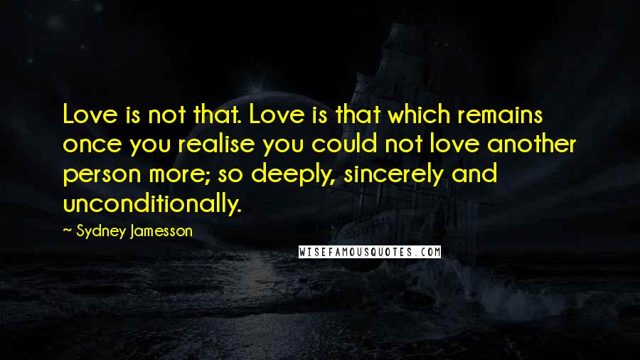Sydney Jamesson Quotes: Love is not that. Love is that which remains once you realise you could not love another person more; so deeply, sincerely and unconditionally.