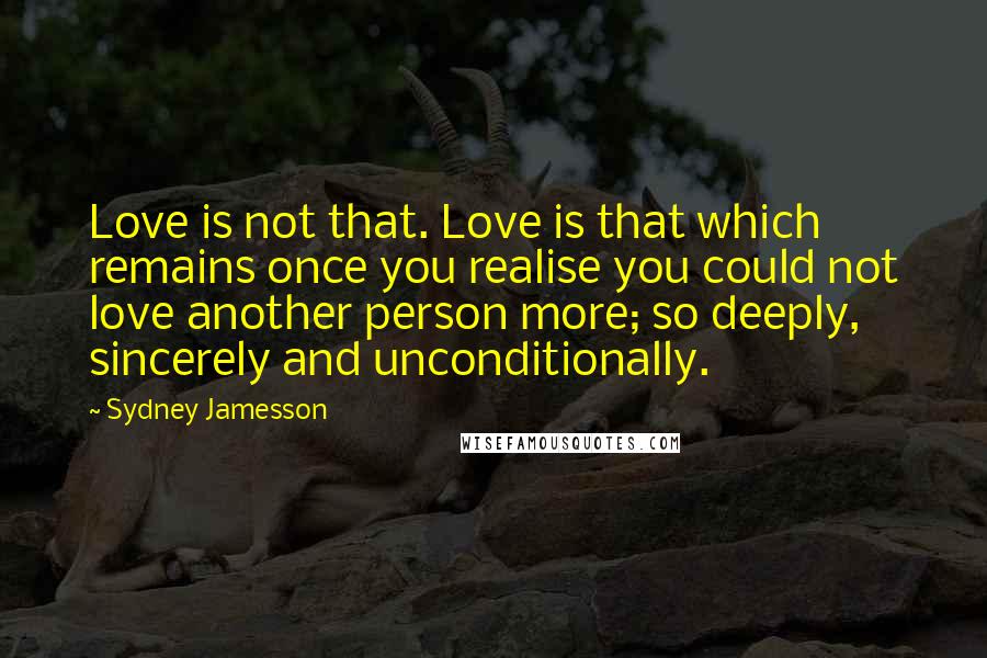 Sydney Jamesson Quotes: Love is not that. Love is that which remains once you realise you could not love another person more; so deeply, sincerely and unconditionally.