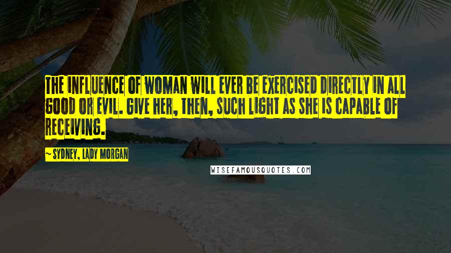 Sydney, Lady Morgan Quotes: The influence of woman will ever be exercised directly in all good or evil. Give her, then, such light as she is capable of receiving.