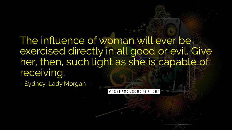 Sydney, Lady Morgan Quotes: The influence of woman will ever be exercised directly in all good or evil. Give her, then, such light as she is capable of receiving.