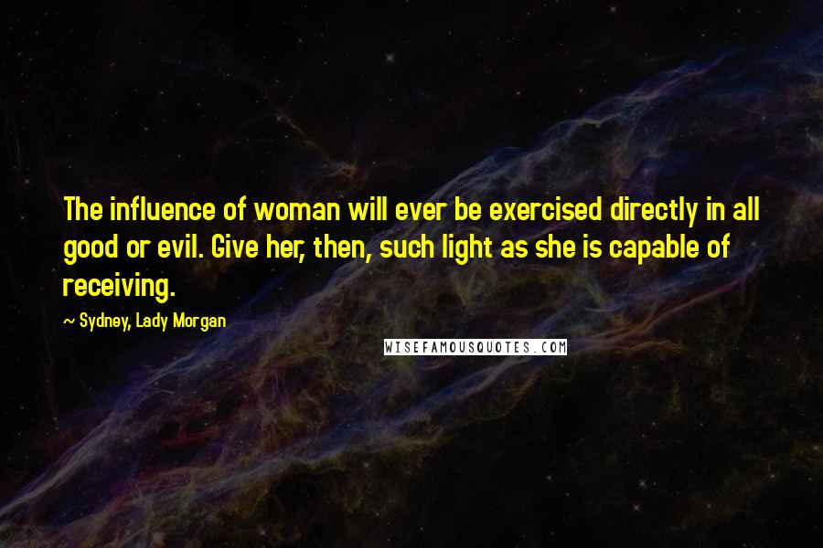 Sydney, Lady Morgan Quotes: The influence of woman will ever be exercised directly in all good or evil. Give her, then, such light as she is capable of receiving.