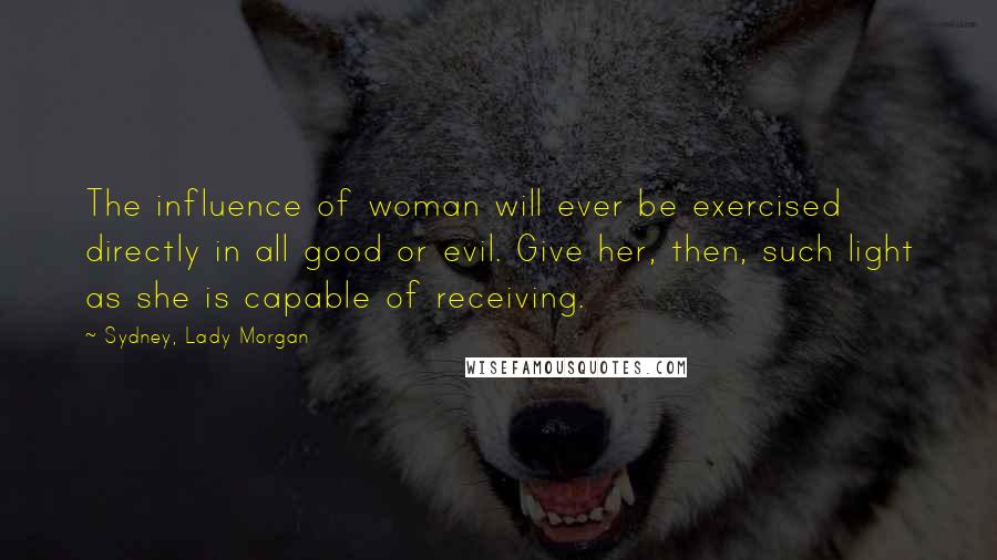 Sydney, Lady Morgan Quotes: The influence of woman will ever be exercised directly in all good or evil. Give her, then, such light as she is capable of receiving.