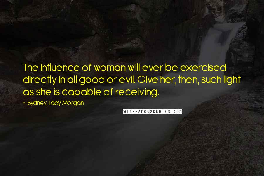 Sydney, Lady Morgan Quotes: The influence of woman will ever be exercised directly in all good or evil. Give her, then, such light as she is capable of receiving.