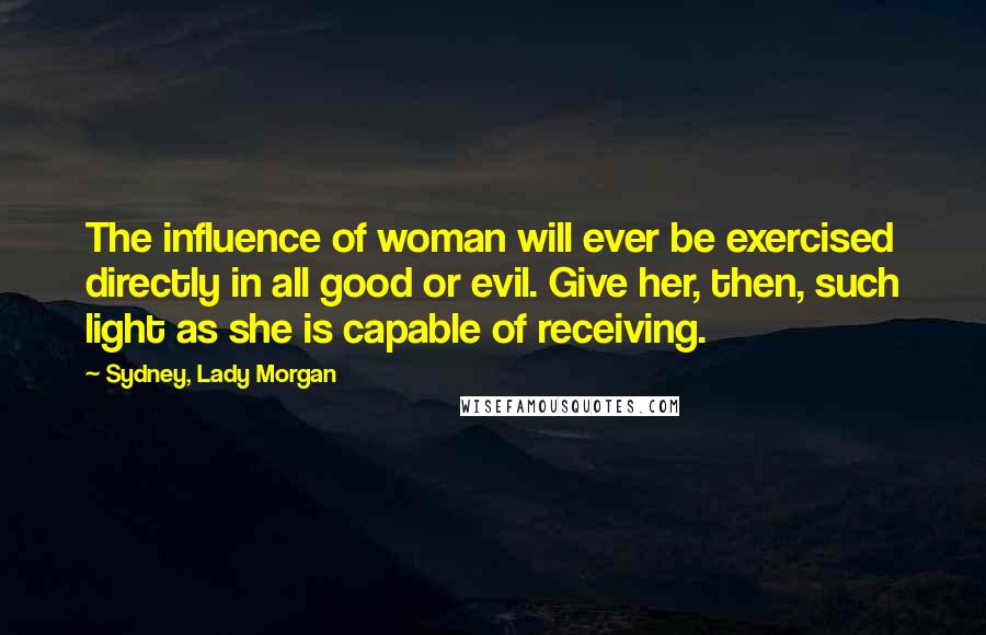 Sydney, Lady Morgan Quotes: The influence of woman will ever be exercised directly in all good or evil. Give her, then, such light as she is capable of receiving.