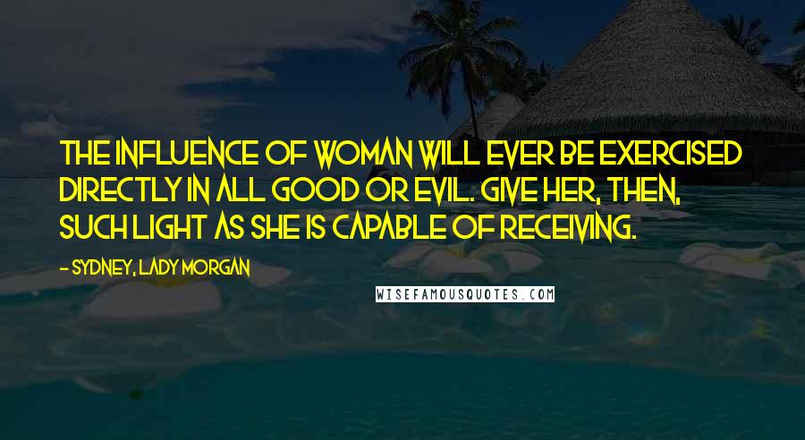 Sydney, Lady Morgan Quotes: The influence of woman will ever be exercised directly in all good or evil. Give her, then, such light as she is capable of receiving.