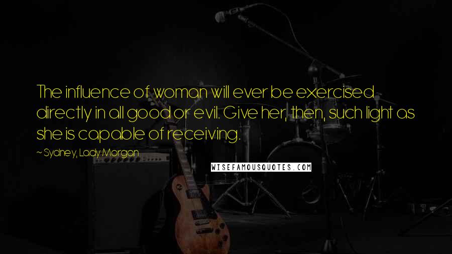 Sydney, Lady Morgan Quotes: The influence of woman will ever be exercised directly in all good or evil. Give her, then, such light as she is capable of receiving.