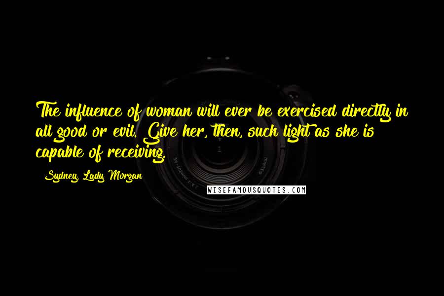 Sydney, Lady Morgan Quotes: The influence of woman will ever be exercised directly in all good or evil. Give her, then, such light as she is capable of receiving.