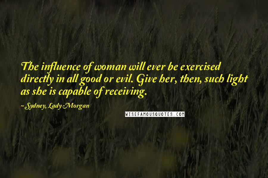 Sydney, Lady Morgan Quotes: The influence of woman will ever be exercised directly in all good or evil. Give her, then, such light as she is capable of receiving.