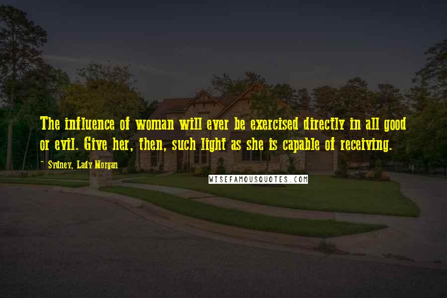 Sydney, Lady Morgan Quotes: The influence of woman will ever be exercised directly in all good or evil. Give her, then, such light as she is capable of receiving.