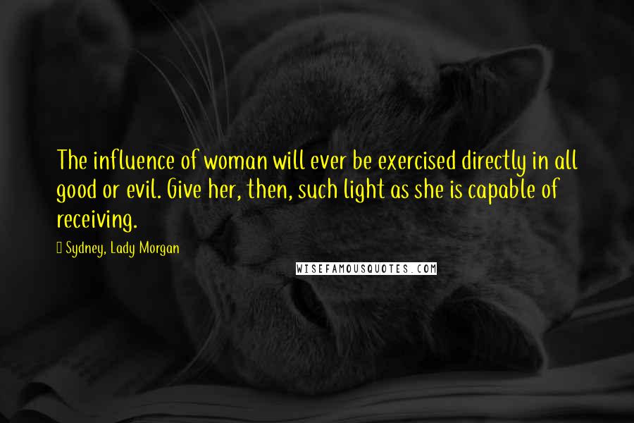 Sydney, Lady Morgan Quotes: The influence of woman will ever be exercised directly in all good or evil. Give her, then, such light as she is capable of receiving.