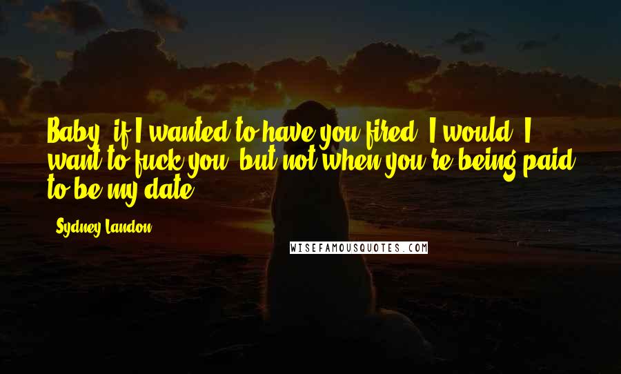 Sydney Landon Quotes: Baby, if I wanted to have you fired, I would. I want to fuck you, but not when you're being paid to be my date.