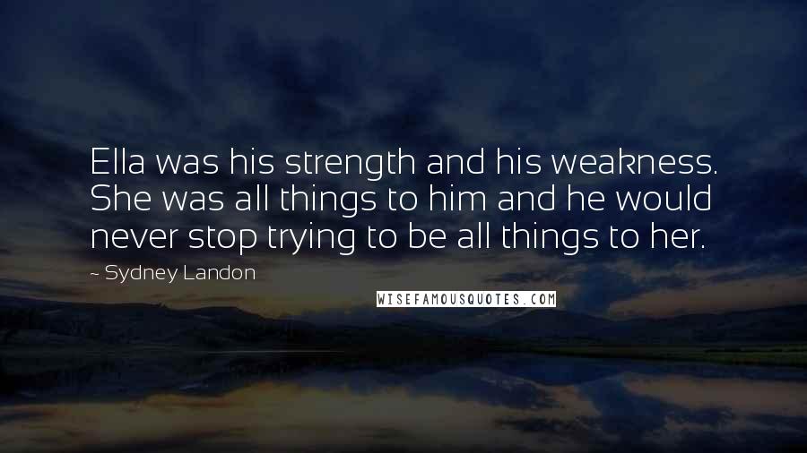 Sydney Landon Quotes: Ella was his strength and his weakness. She was all things to him and he would never stop trying to be all things to her.