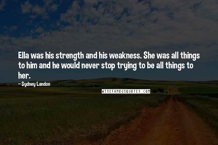 Sydney Landon Quotes: Ella was his strength and his weakness. She was all things to him and he would never stop trying to be all things to her.