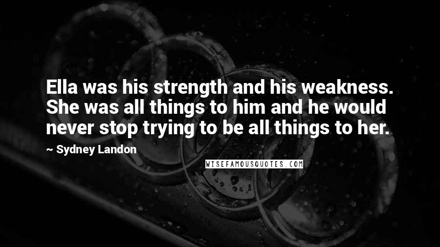 Sydney Landon Quotes: Ella was his strength and his weakness. She was all things to him and he would never stop trying to be all things to her.