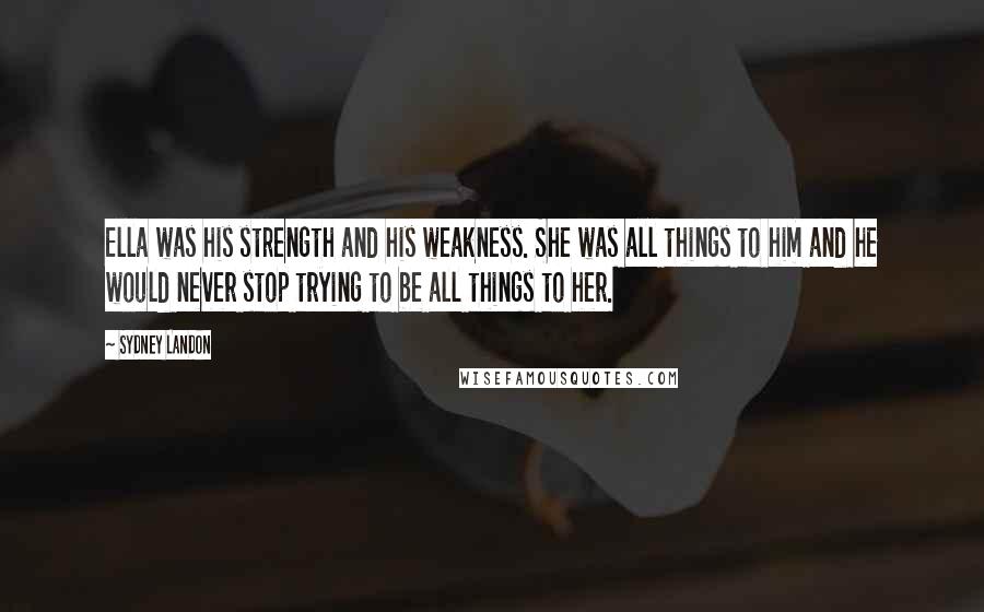 Sydney Landon Quotes: Ella was his strength and his weakness. She was all things to him and he would never stop trying to be all things to her.