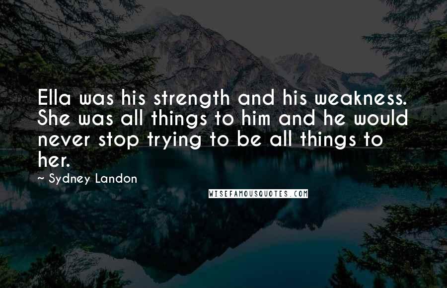 Sydney Landon Quotes: Ella was his strength and his weakness. She was all things to him and he would never stop trying to be all things to her.
