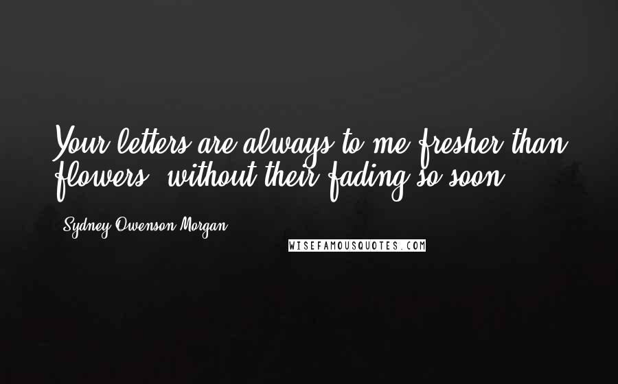 Sydney Owenson Morgan Quotes: Your letters are always to me fresher than flowers, without their fading so soon.