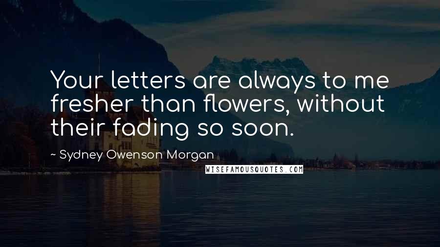 Sydney Owenson Morgan Quotes: Your letters are always to me fresher than flowers, without their fading so soon.