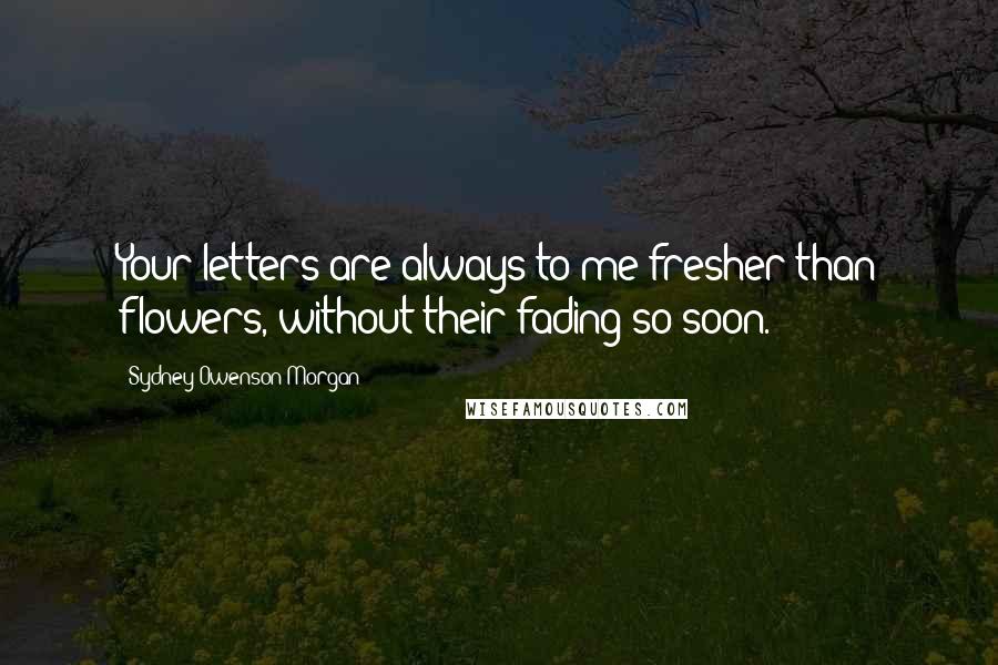 Sydney Owenson Morgan Quotes: Your letters are always to me fresher than flowers, without their fading so soon.