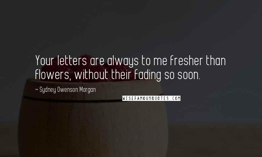 Sydney Owenson Morgan Quotes: Your letters are always to me fresher than flowers, without their fading so soon.