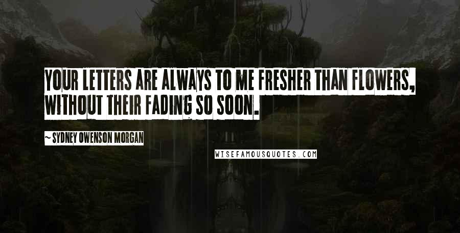 Sydney Owenson Morgan Quotes: Your letters are always to me fresher than flowers, without their fading so soon.