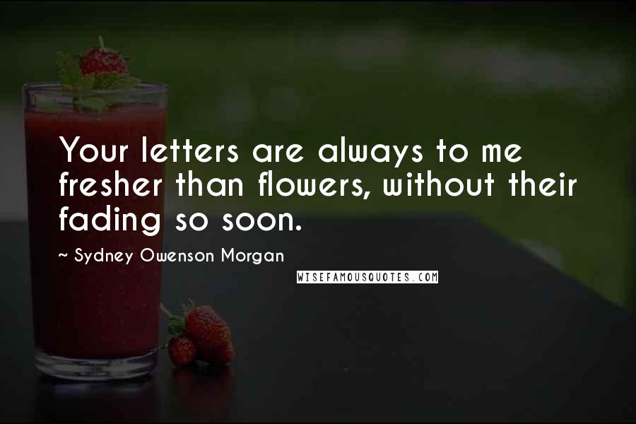 Sydney Owenson Morgan Quotes: Your letters are always to me fresher than flowers, without their fading so soon.