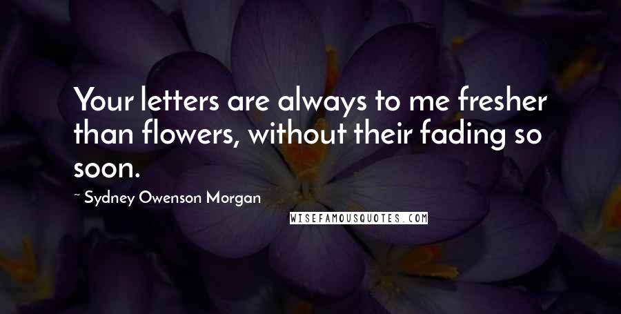 Sydney Owenson Morgan Quotes: Your letters are always to me fresher than flowers, without their fading so soon.