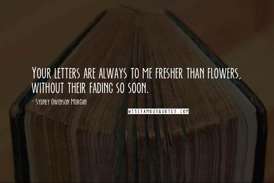 Sydney Owenson Morgan Quotes: Your letters are always to me fresher than flowers, without their fading so soon.