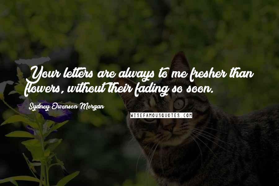 Sydney Owenson Morgan Quotes: Your letters are always to me fresher than flowers, without their fading so soon.