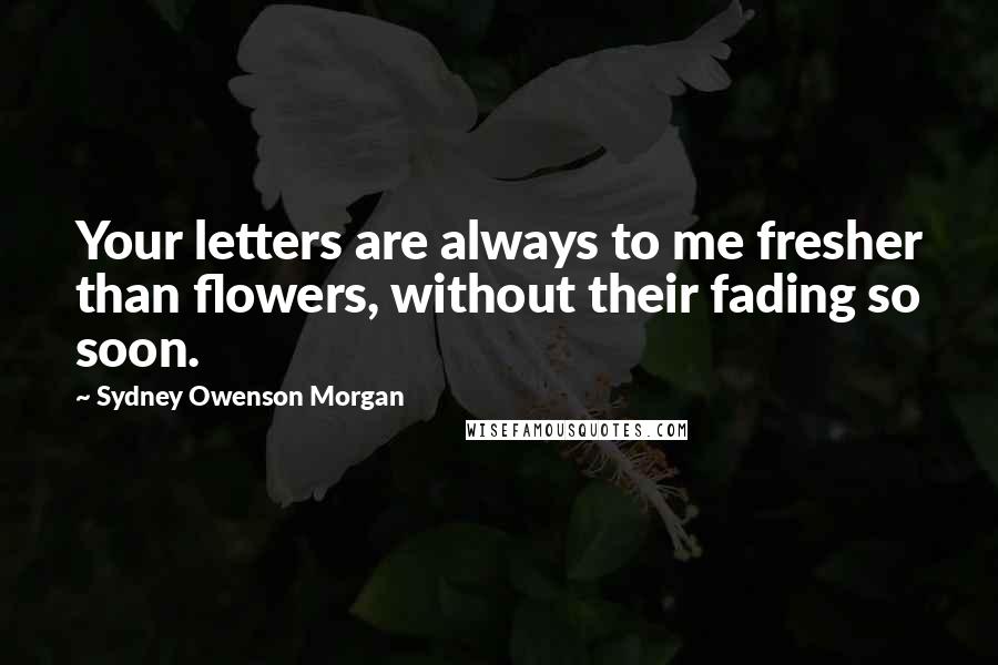 Sydney Owenson Morgan Quotes: Your letters are always to me fresher than flowers, without their fading so soon.