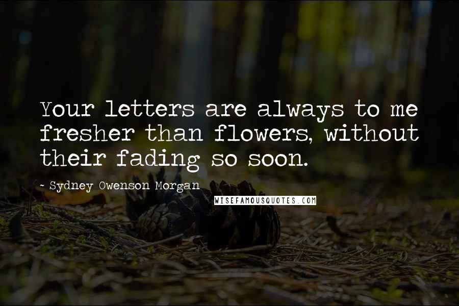 Sydney Owenson Morgan Quotes: Your letters are always to me fresher than flowers, without their fading so soon.