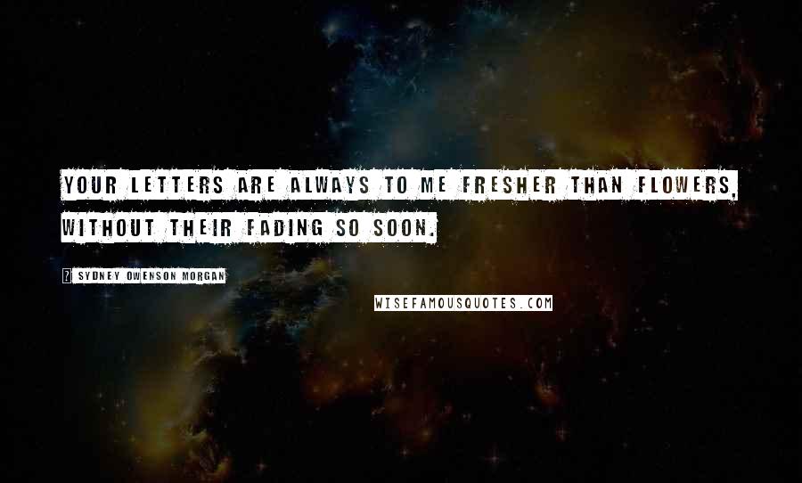 Sydney Owenson Morgan Quotes: Your letters are always to me fresher than flowers, without their fading so soon.