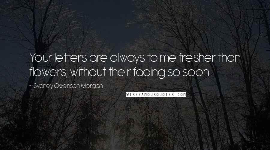 Sydney Owenson Morgan Quotes: Your letters are always to me fresher than flowers, without their fading so soon.