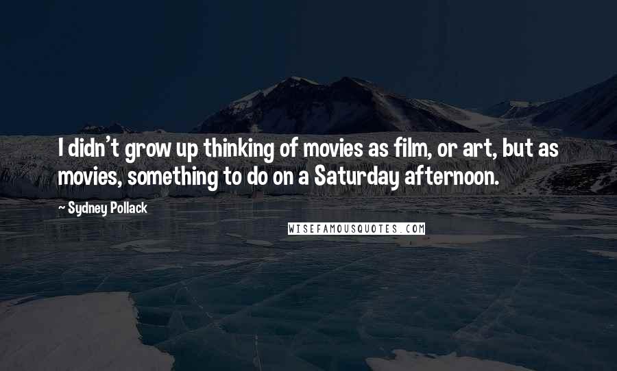 Sydney Pollack Quotes: I didn't grow up thinking of movies as film, or art, but as movies, something to do on a Saturday afternoon.