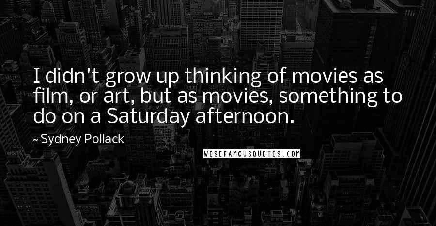 Sydney Pollack Quotes: I didn't grow up thinking of movies as film, or art, but as movies, something to do on a Saturday afternoon.