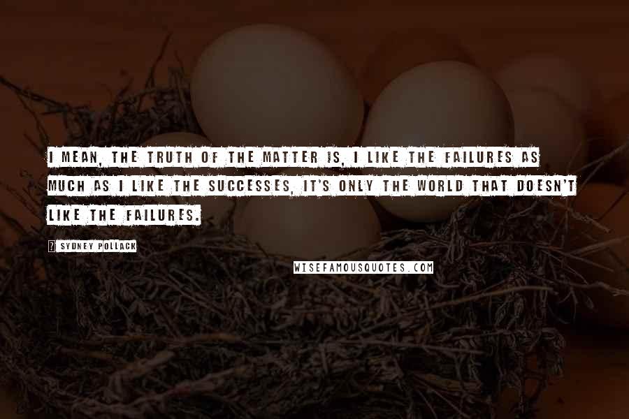 Sydney Pollack Quotes: I mean, the truth of the matter is, I like the failures as much as I like the successes, it's only the world that doesn't like the failures.