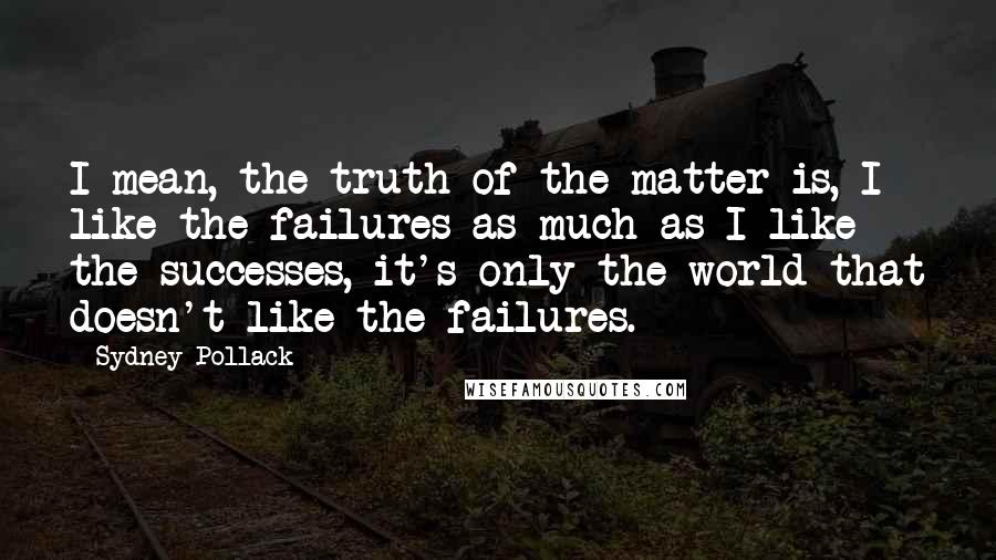 Sydney Pollack Quotes: I mean, the truth of the matter is, I like the failures as much as I like the successes, it's only the world that doesn't like the failures.