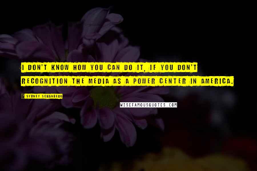 Sydney Schanberg Quotes: I don't know how you can do it, if you don't recognition the media as a power center in America.