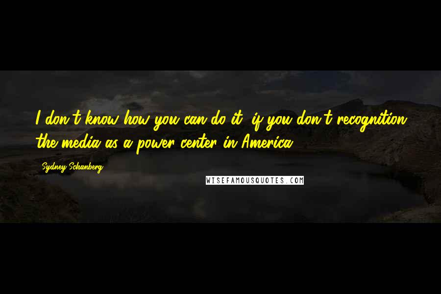Sydney Schanberg Quotes: I don't know how you can do it, if you don't recognition the media as a power center in America.