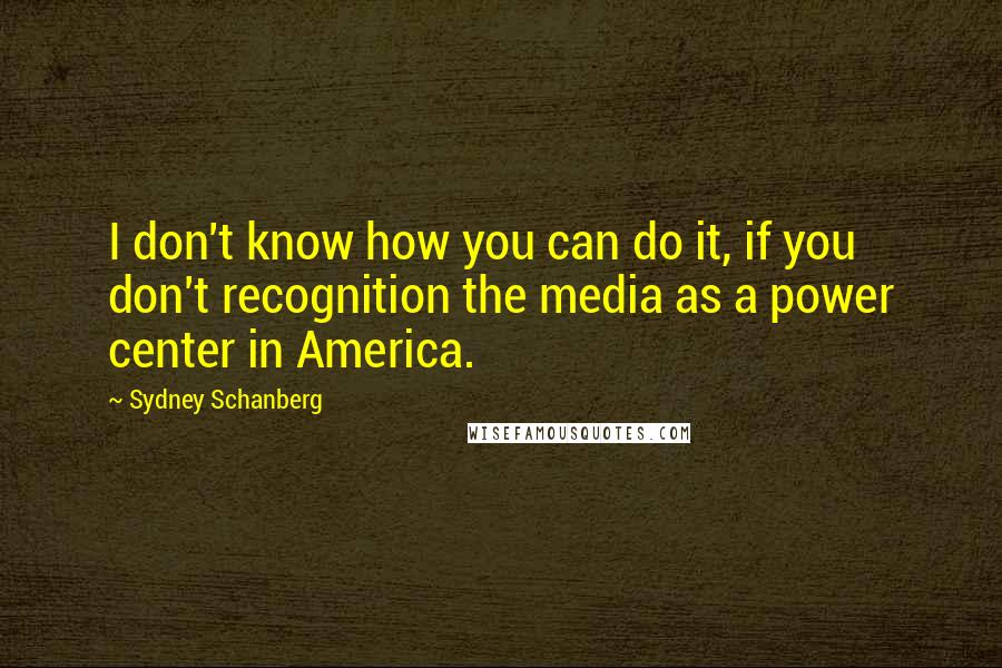 Sydney Schanberg Quotes: I don't know how you can do it, if you don't recognition the media as a power center in America.