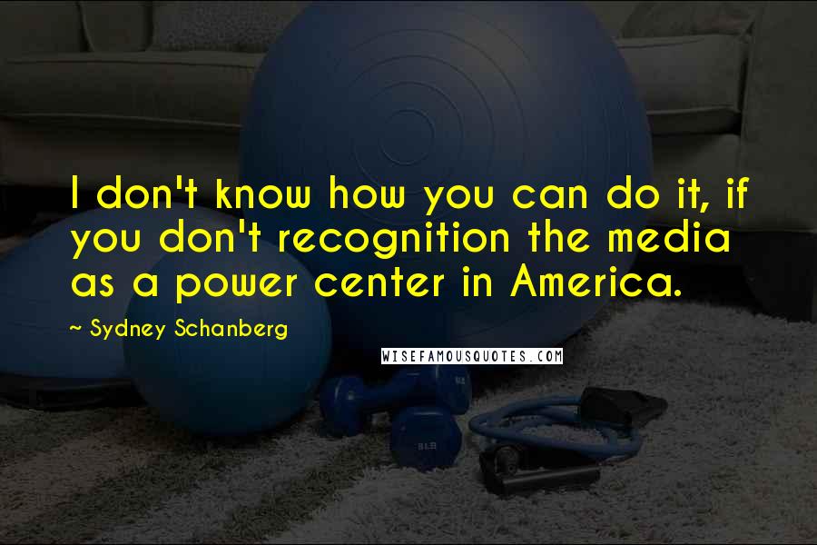 Sydney Schanberg Quotes: I don't know how you can do it, if you don't recognition the media as a power center in America.