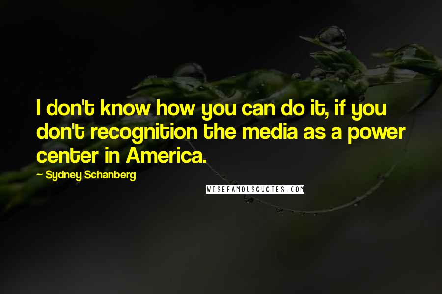 Sydney Schanberg Quotes: I don't know how you can do it, if you don't recognition the media as a power center in America.